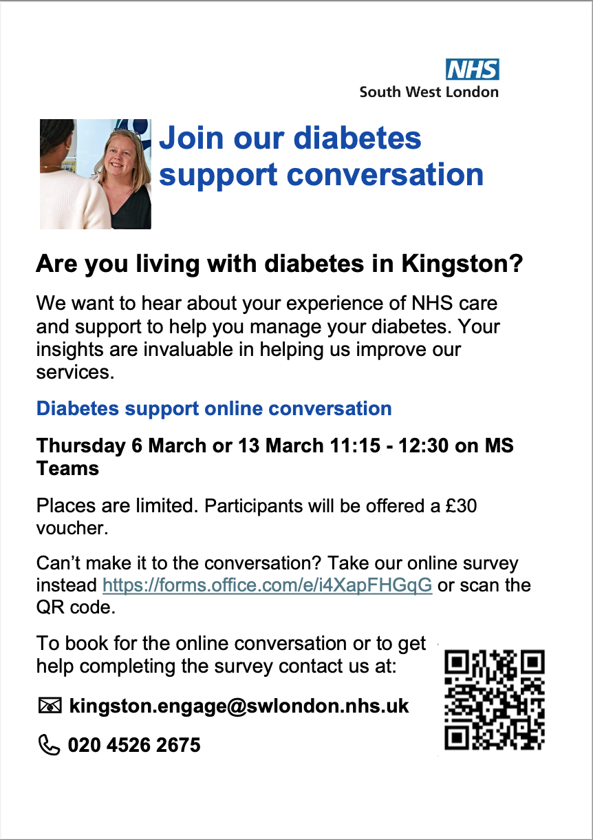 A flyer from NHS South West London. Text reads 'Join our diabetes support conversation Are you living with diabetes in Kingston? We want to hear about your experience of NHS care and support to help you manage your diabetes. Your insights are invaluable in helping us improve our services. Diabetes support online conversation Thursday 6 March or 13 March 11:15 - 12:30 on MS Teams Places are limited. Participants will be offered a £30 voucher. Can’t make it to the conversation? Take our online survey instead'